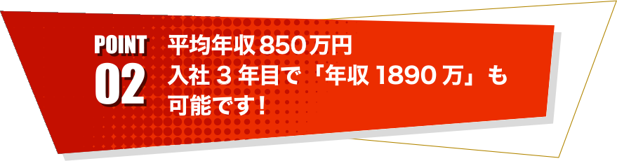 point02 平均年収850万円入社3年目で「年収1890万」も可能です！