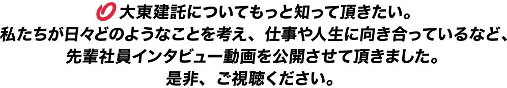 　大東建託についてもっと知って頂きたい。私たちが日々どのようなことを考え、仕事や人生に向き合っているなど、先輩社員インタビュー動画を公開させて頂きました。是非、ご視聴ください。